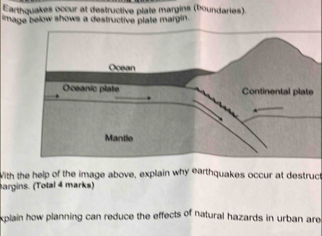 Earthquakes occur at destructive plate margins (boundaries). 
image below shows a destructive plate margin. 
With the help of the image above, explain why earthquakes occur at destruct 
hargins. (Total 4 marks) 
xplain how planning can reduce the effects of natural hazards in urban are