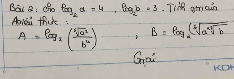 Bai Q: cho log _2a=4, log _2b=3 Tink gricua 
Abiei thuc :
A=log _2( sqrt[3](a^2)/b^4 )
B=log _2(sqrt[5](a^(43)sqrt b)
Giai 
KOK