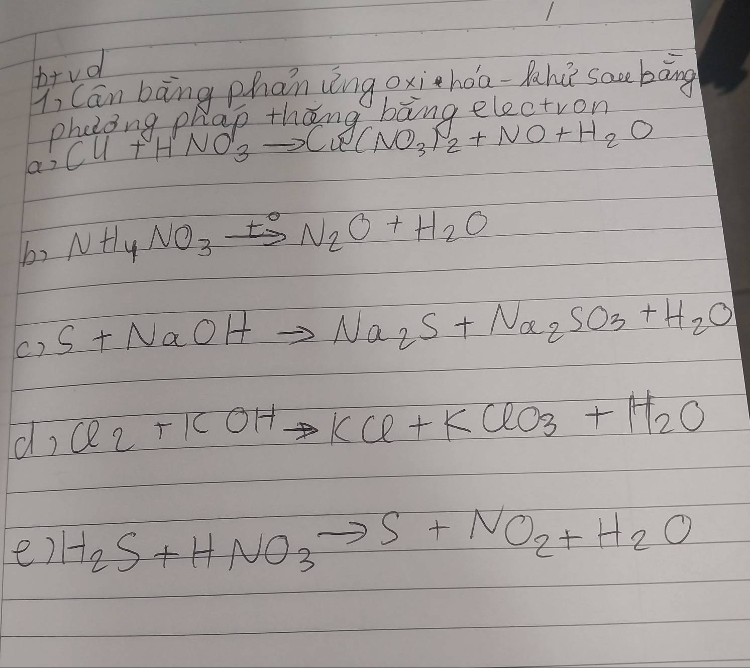 brvd 
Y, Can bāng phan zng oxihàa-ah sac bāng 
phetoing phap thang bang electron
Cu+HNO_3to Cu (NO_3)_2+NO+H_2O
by NH_4NO_3xrightarrow t°N_2O+H_2O
c) S+NaOHto Na_2S+Na_2SO_3+H_2O
d Cl_2+KOHto KCl+KClO_3+H_2O
e) H_2S+HNO_3to S+NO_2+H_2O