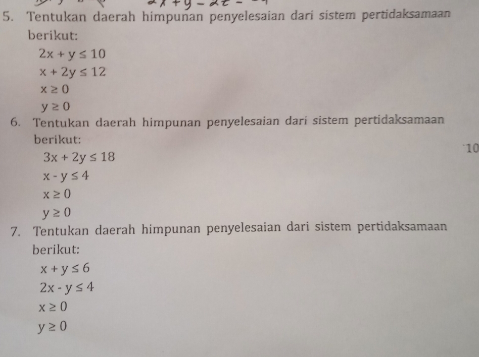 Tentukan daerah himpunan penyelesaian dari sistem pertidaksamaan 
berikut:
2x+y≤ 10
x+2y≤ 12
x≥ 0
y≥ 0
6. Tentukan daerah himpunan penyelesaian dari sistem pertidaksamaan 
berikut:
10
3x+2y≤ 18
x-y≤ 4
x≥ 0
y≥ 0
7. Tentukan daerah himpunan penyelesaian dari sistem pertidaksamaan 
berikut:
x+y≤ 6
2x-y≤ 4
x≥ 0
y≥ 0