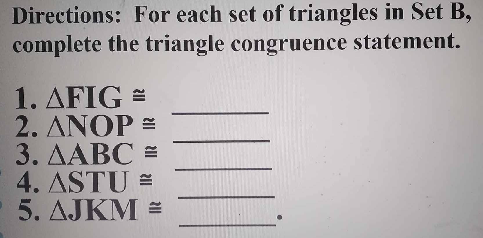 Directions: For each set of triangles in Set B, 
complete the triangle congruence statement. 
1. △ FIG≌ _ 
2. △ NOP≌
3. △ ABC≌ _ 
_ 
4. △ STU≌
5. △ JKM≌ _ 
_ 
.