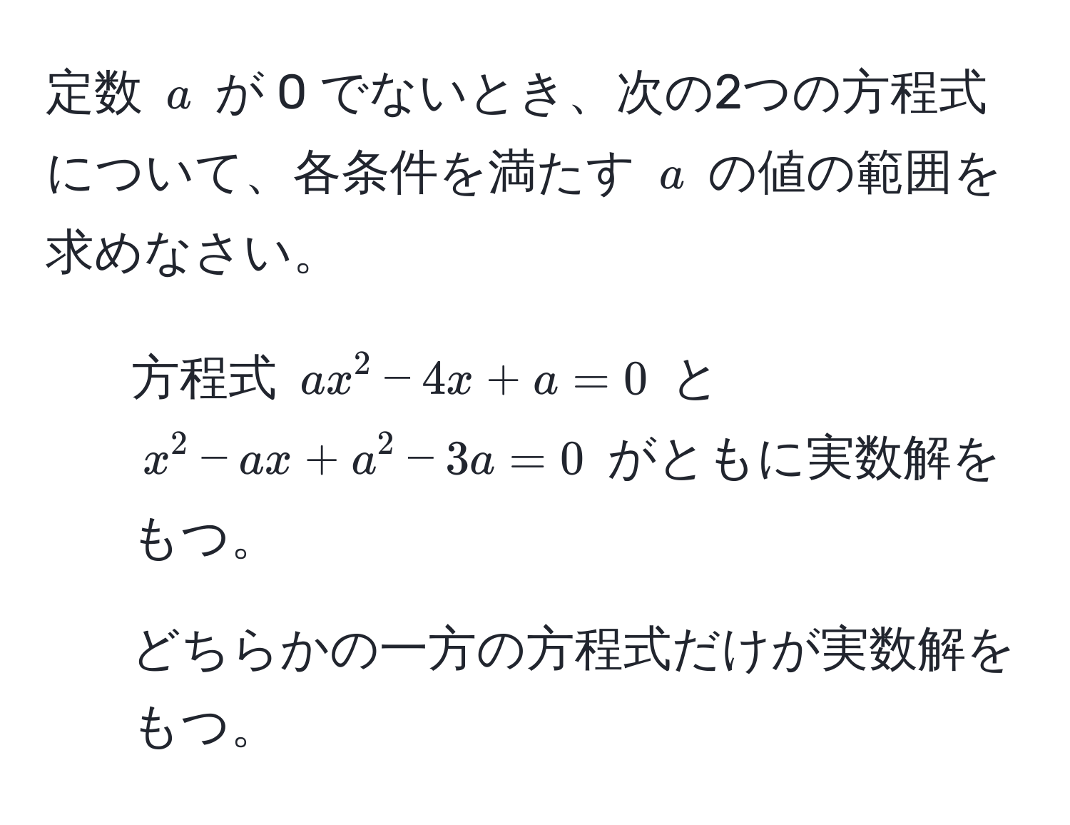 定数 ( a ) が 0 でないとき、次の2つの方程式について、各条件を満たす ( a ) の値の範囲を求めなさい。  
1. 方程式 ( ax^2 - 4x + a = 0 ) と ( x^2 - ax + a^2 - 3a = 0 ) がともに実数解をもつ。  
2. どちらかの一方の方程式だけが実数解をもつ。