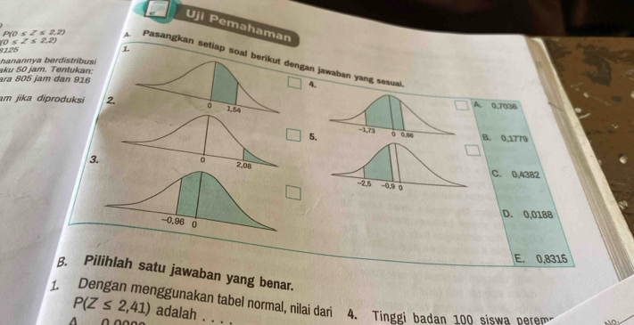 Uji Pemahaman
(0≤ Z≤ 2,2)
125 1
P(0≤ Z≤ 2,2) A. Pasangkan setiap soal ngan jawaban yang sesuai.
hanannya berdistribusi
aku 50 jam. Tentukan:
ara 805 jam dan 9164.
am jika diproduksi 2A. 0,7036
5. B. 0,1779
C. 0,4382
3.
□
D. 0,0188
E. 0,8315
β. Pilihlah satu jawaban yang benar.
1. Dengan menggunakan tabel normal, nilai dari 4. Tinggi badan 100 siswa perem NO
P(Z≤ 2,41) adalah . . .
a