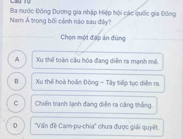 Cầu T0
Ba nước Đông Dương gia nhập Hiệp hội các quốc gia Đông
Nam Á trong bối cảnh nào sau đây?
Chọn một đáp án đúng
A Xu thế toàn cầu hóa đang diễn ra mạnh mẽ.
B Xu thế hoà hoãn Đông - Tây tiếp tục diễn ra.
C Chiến tranh lạnh đang diễn ra căng thẳng.
D ''Vấn đề Cam-pu-chia'' chưa được giải quyết.