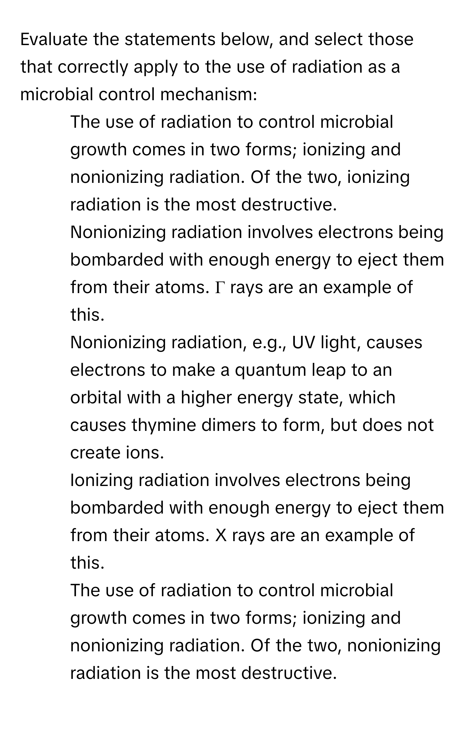 Evaluate the statements below, and select those that correctly apply to the use of radiation as a microbial control mechanism:

1. The use of radiation to control microbial growth comes in two forms; ionizing and nonionizing radiation. Of the two, ionizing radiation is the most destructive. 
2. Nonionizing radiation involves electrons being bombarded with enough energy to eject them from their atoms. Γ rays are an example of this. 
3. Nonionizing radiation, e.g., UV light, causes electrons to make a quantum leap to an orbital with a higher energy state, which causes thymine dimers to form, but does not create ions. 
4. Ionizing radiation involves electrons being bombarded with enough energy to eject them from their atoms. X rays are an example of this. 
5. The use of radiation to control microbial growth comes in two forms; ionizing and nonionizing radiation. Of the two, nonionizing radiation is the most destructive.