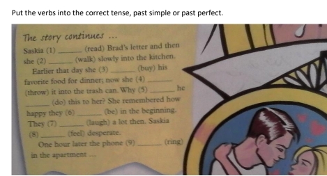 Put the verbs into the correct tense, past simple or past perfect. 
The story continues ... 
Saskia (1)_ (read) Brad's letter and then 
she (2)_ (walk) slowly into the kitchen. 
Earlier that day she (3)_ (buy) his 
favorite food for dinner; now she (4)_ 
(throw) it into the trash can. Why (5) _he 
_(do) this to her? She remembered how 
happy they (6) _(be) in the beginning. 
They (7) _(laugh) a lot then. Saskia 
(8) _(feel) desperate. 
One hour later the phone (9) _(rìng) 
in the apartment .