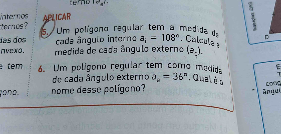 terno (d_e). 
internos APLICAR 
ternos? 5. Um polígono regular tem a medida de 
D 
das dos cada ângulo interno a_i=108°. Calcule a 
nvexo. medida de cada ângulo externo (a_e). 
e tem 6. Um polígono regular tem como medida E 
I 
de cada ângulo externo a_e=36°. Qual é o 
gono. nome desse polígono? cong 
ângul