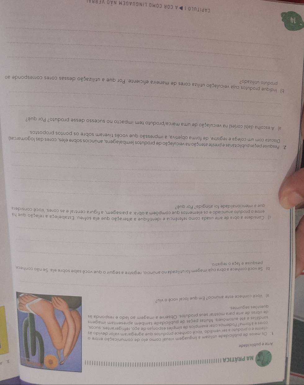 Na prÁticA
Arte e publicidade
1. Os meios de publicidade utilizam a linguagem visual como elo de comunicação entre o
3. A
cliente e o produto a ser vendido. Você conhece produtos que agregaram valor devido às
cores e à forma? Podemos citar exemplos de simples esponjas de aço, refrigerantes, sucos,
sandálias e até automóveis. Muitas peças de publicidade também apresentam imagens
de obras de arte para mostrar seus produtos. Observe a imagem ao lado e responda às
questões seguintes
a) Você conhece este anúncio? Em que local você o viu?
_
b) Se você conhece a obra cuja imagem foi utilizada no anúncio, registre a seguir o que você sabe sobre ela. Se não conhece,
_
pesquise e faça o registro.
_
_
c) Considere a obra de arte usada como referência e identifique a alteração que ela sofreu. Estabeleça a relação que há
entre o produto anunciado e os elementos que compõem a obra: a paisagem, a figura central e as cores. Você considera
que a intencionalidade foi atingida? Por quê?
_
_
_
_
2. Pesquise peças publicitárias e preste atenção na veiculação de produtos (embalagens, anúncios sobre eles, cores das logomarcas).
Discuta com um colega e registre, de forma objetiva, a impressão que vocês tiveram sobre os pontos propostos.
_
a) A escolha da(s) cor(es) na veiculação de uma marca/produto tem impacto no sucesso desse produto? Por quê?
_
_
b) Indique produtos cuja veiculação utiliza cores de maneira eficiente. Por que a utilização dessas cores corresponde ao
produto utilizado?
_
_
14
capitulo 1 Da cor como linguagem não verrai