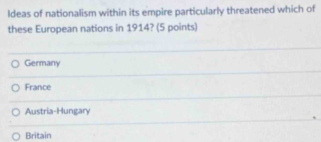 ldeas of nationalism within its empire particularly threatened which of
these European nations in 1914? (5 points)
Germany
France
Austria-Hungary
Britain