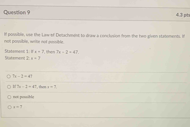 If possible, use the Law of Detachment to draw a conclusion from the two given statements. If
not possible, write not possible.
Statement 1: If x=7 , then 7x-2=47. 
Statement 2: x=7
7x-2=47
If 7x-2=47 , then x=7.
not possible
x=7