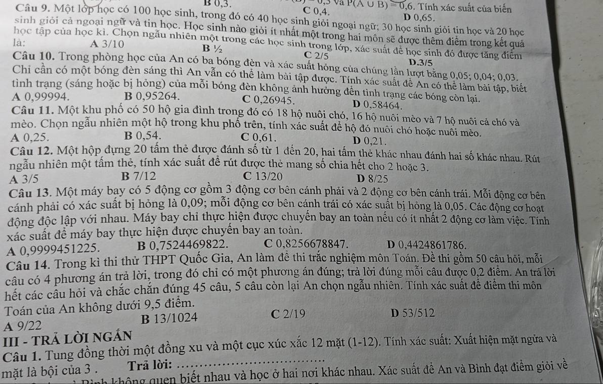 Va P(A∪ B)=0,6
B 0,3. C 0,4.. Tính xác suất của biến
D 0,65.
Câu 9. Một lớp học có 100 học sinh, trong đó có 40 học sinh giỏi ngoại ngữ; 30 học sinh giỏi tin học và 20 học
sinh giỏi cả ngoại ngữ và tin học. Học sinh nào giỏi ít nhất một trong hai môn sẽ được thêm điểm trong kết quả
học tập của học kì. Chọn ngẫu nhiên một trong các học sinh trong lớp, xác suất để học sinh đó được tăng điểm
là: A 3/10 B ½ C 2/5 D.3/5
Câu 10. Trong phòng học của An có ba bóng đèn và xác suất hỏng của chúng lần lượt bằng 0,05; 0,04; 0,03.
Chi cần có một bóng đèn sáng thì An vẫn có thể làm bài tập được. Tính xác suất để An có thể làm bài tập, biết
tình trạng (sáng hoặc bị hỏng) của mỗi bóng đèn không ảnh hưởng đền tình trạng các bóng còn lại.
A 0,99994. B 0,95264. C 0,26945. D 0,58464.
Câu 11. Một khu phố có 50 hộ gia đình trong đó có 18 hộ nuôi chó, 16 hộ nuôi mèo và 7 hộ nuôi cả chó và
mèo. Chọn ngẫu nhiên một hộ trong khu phố trên, tính xác suất để hộ đó nuôi chó hoặc nuôi mèo.
A 0,25. B 0,54. C 0,61. D 0,21.
Câu 12. Một hộp đựng 20 tấm thẻ được đánh số từ 1 đến 20, hai tấm thẻ khác nhau đánh hai số khác nhau. Rút
ngầu nhiên một tâm thẻ, tính xác suất đề rút được thẻ mang số chia hết cho 2 hoặc 3.
A 3/5 B 7/12 C 13/20 D 8/25
Câu 13. Một máy bay có 5 động cơ gồm 3 động cơ bên cánh phải và 2 động cơ bên cánh trái. Mỗi động cơ bên
cánh phải có xác suất bị hỏng là 0,09; mỗi động cơ bên cánh trái có xác suất bị hỏng là 0,05. Các động cơ hoạt
động độc lập với nhau. Máy bay chỉ thực hiện được chuyến bay an toàn nếu có ít nhất 2 động cơ làm việc. Tính
xác suất để máy bay thực hiện được chuyến bay an toàn.
A 0,9999451225. B 0,7524469822. C 0,8256678847. D 0,4424861786.
Câu 14. Trong kì thi thử THPT Quốc Gia, An làm đề thi trắc nghiệm môn Toán. Đề thi gồm 50 câu hỏi, mỗi
câu có 4 phương án trả lời, trong đó chỉ có một phương án đúng; trả lời đúng mỗi câu được 0,2 điểm. An trã lời
hết các cầu hỏi và chắc chắn đúng 45 câu, 5 câu còn lại An chọn ngẫu nhiên. Tính xác suất để điểm thi môn
Toán của An không dưới 9,5 điểm.
A 9/22 B 13/1024 C 2/19
D 53/512
III - TRẢ LỜI NGẢN
Câu 1. Tung đồng thời một đồng xu và một cục xúc xắc 12 mặt (1-12). Tính xác suất: Xuất hiện mặt ngửa và
mặt là bội của 3 .  Trả lời:
khô ng quen biết nhau và học ở hai nơi khác nhau. Xác suất để An và Bình đạt điểm giỏi về