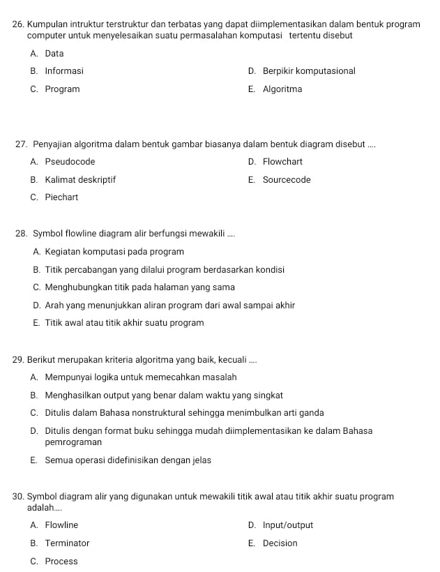 Kumpulan intruktur terstruktur dan terbatas yang dapat diimplementasikan dalam bentuk program
computer untuk menyelesaikan suatu permasalahan komputasi tertentu disebut
A. Data
B. Informasi D. Berpikir komputasional
C. Program E. Algoritma
27. Penyajian algoritma dalam bentuk gambar biasanya dalam bentuk diagram disebut ....
A. Pseudocode D. Flowchart
B. Kalimat deskriptif E. Sourcecode
C. Piechart
28. Symbol flowline diagram alir berfungsi mewakili ....
A. Kegiatan komputasi pada program
B. Titik percabangan yang dilalui program berdasarkan kondisi
C. Menghubungkan titik pada halaman yang sama
D. Arah yang menunjukkan aliran program dari awal sampai akhir
E. Titik awal atau titik akhir suatu program
29. Berikut merupakan kriteria algoritma yang baik, kecuali ....
A. Mempunyai logika untuk memecahkan masalah
B. Menghasilkan output yang benar dalam waktu yang singkat
C. Ditulis dalam Bahasa nonstruktural sehingga menimbulkan arti ganda
D. Ditulis dengan format buku sehingga mudah diimplementasikan ke dalam Bahasa
pemrograman
E. Semua operasi didefinisikan dengan jelas
30. Symbol diagram alir yang digunakan untuk mewakili titik awal atau titik akhir suatu program
adalah....
A. Flowline D. Input/output
B. Terminator E. Decision
C. Process