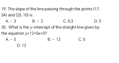 The slope of the line passing through the points (17,
34) and (25,10) is:
A. - 3 B. -2 C. 0.3 D. 3
20. What is the y-intercept of the straight line given by
the equation y+12+5x=0 ?
A. - 5 B. - 12 C. 5
D. 12