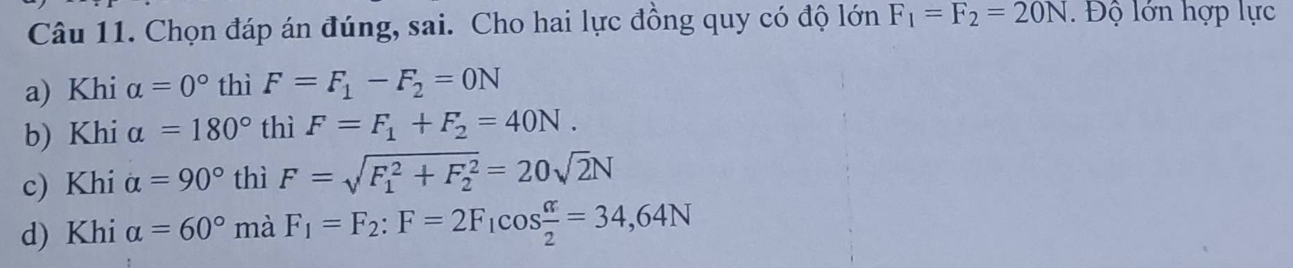 Chọn đáp án đúng, sai. Cho hai lực đồng quy có độ lớn F_1=F_2=20N. Độ lớn hợp lực
a) Khi alpha =0° thì F=F_1-F_2=0N
b) Khi alpha =180° thì F=F_1+F_2=40N.
c) Khi alpha =90° thì F=sqrt (F_1)^2+F_2^2=20sqrt(2)N
d) Khi alpha =60° mà F_1=F_2 : F=2F_1cos  alpha /2 =34,64N