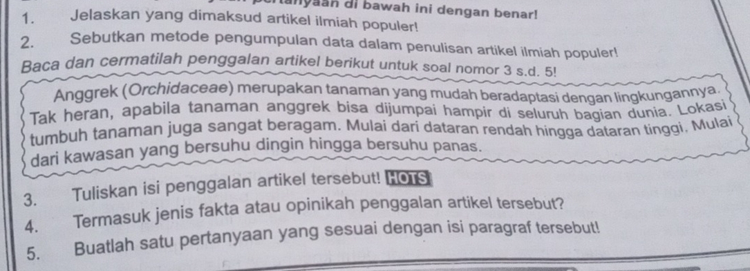 anyaan di bawah ini dengan benar! 
1. Jelaskan yang dimaksud artikel ilmiah populer! 
2. Sebutkan metode pengumpulan data dalam penulisan artikel ilmiah populer! 
Baca dan cermatilah penggalan artikel berikut untuk soal nomor 3 s.d. 5! 
Anggrek (Orchidaceae) merupakan tanaman yang mudah beradaptasi dengan lingkungannya. 
Tak heran, apabila tanaman anggrek bisa dijumpai hampir di seluruh bagian dunia. Lokasi 
tumbuh tanaman juga sangat beragam. Mulai dari dataran rendah hingga dataran tinggi, Mulai 
dari kawasan yang bersuhu dingin hingga bersuhu panas. 
3. Tuliskan isi penggalan artikel tersebut! Hors 
4. Termasuk jenis fakta atau opinikah penggalan artikel tersebut? 
5. Buatlah satu pertanyaan yang sesuai dengan isi paragraf tersebut!