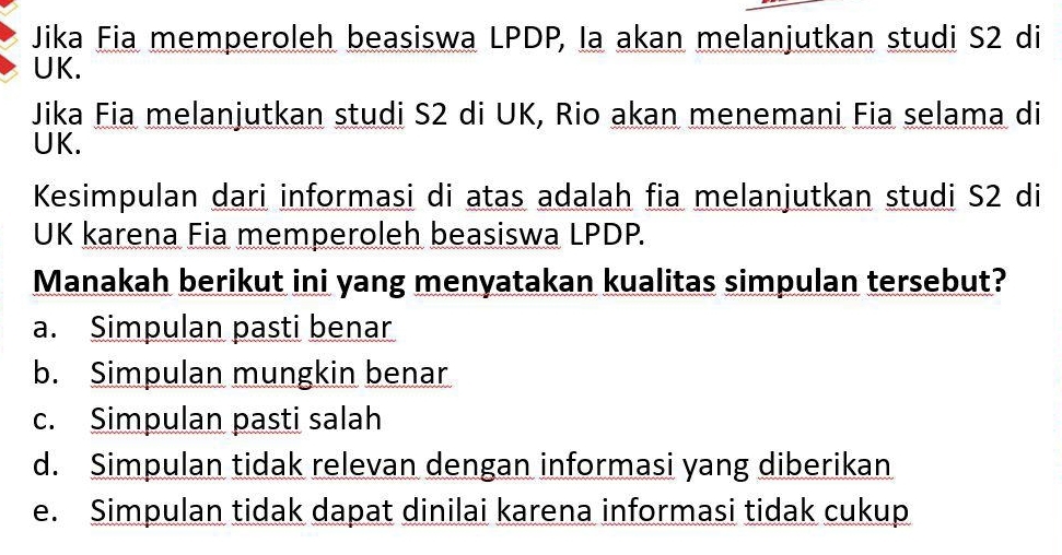 Jika Fia memperoleh beasiswa LPDP, Ia akan melanjutkan studi S2 di
UK.
Jika Fia melanjutkan studi S2 di UK, Rio akan menemani Fia selama di
UK.
Kesimpulan dari informasi di atas adalah fia melanjutkan studi S2 di
UK karena Fia memperoleh beasiswa LPDP.
Manakah berikut ini yang menyatakan kualitas simpulan tersebut?
a. Simpulan pasti benar
b. Simpulan mungkin benar
c. Simpulan pasti salah
d. Simpulan tidak relevan dengan informasi yang diberikan
e. Simpulan tidak dapat dinilai karena informasi tidak cukup