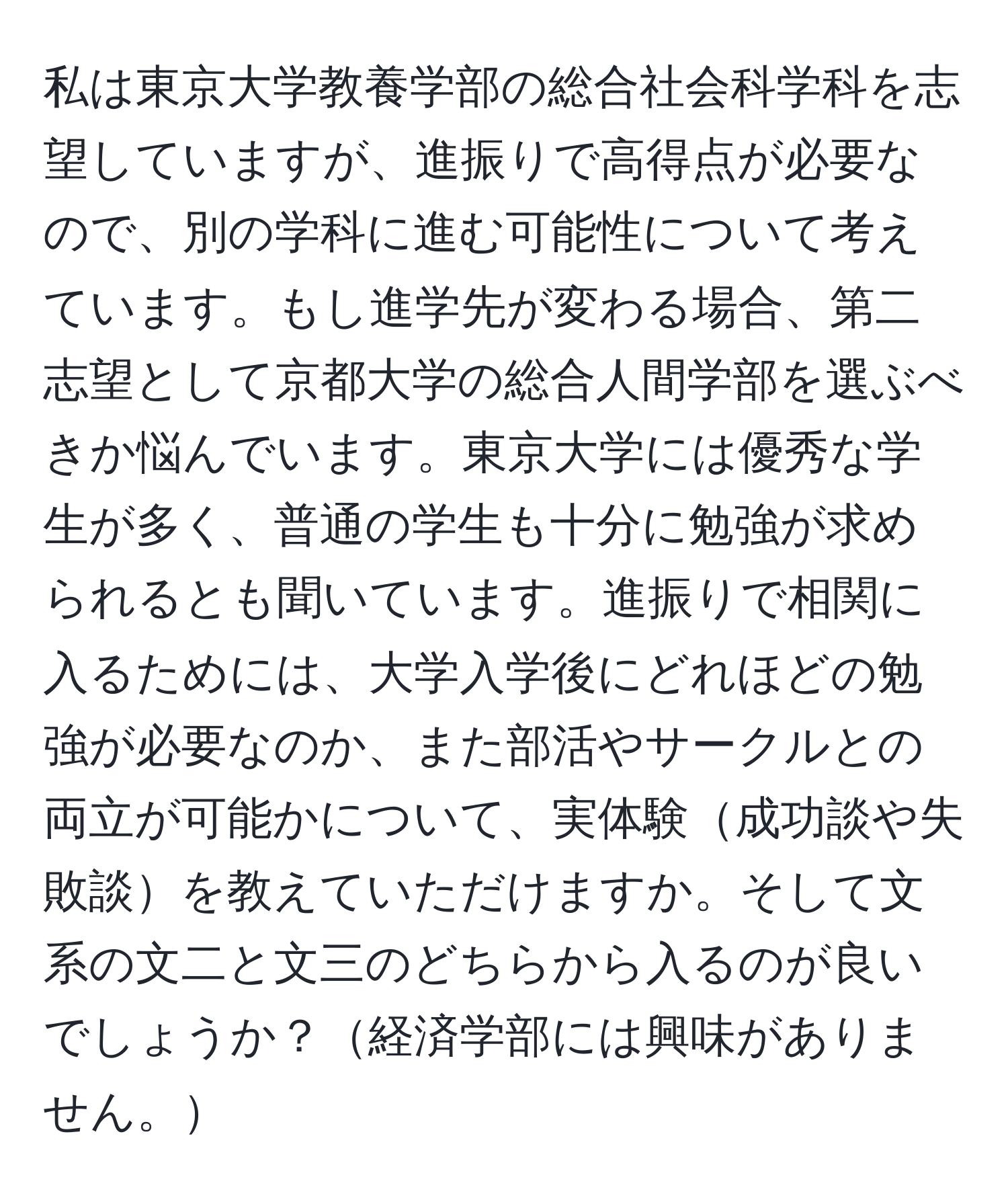 私は東京大学教養学部の総合社会科学科を志望していますが、進振りで高得点が必要なので、別の学科に進む可能性について考えています。もし進学先が変わる場合、第二志望として京都大学の総合人間学部を選ぶべきか悩んでいます。東京大学には優秀な学生が多く、普通の学生も十分に勉強が求められるとも聞いています。進振りで相関に入るためには、大学入学後にどれほどの勉強が必要なのか、また部活やサークルとの両立が可能かについて、実体験成功談や失敗談を教えていただけますか。そして文系の文二と文三のどちらから入るのが良いでしょうか？経済学部には興味がありません。