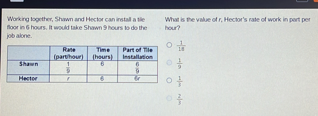 Working together, Shawn and Hector can install a tile What is the value of r, Hector's rate of work in part per
floor in 6 hours. It would take Shawn 9 hours to do the hour?
job alone.
 1/18 
 1/9 
 1/3 
 2/3 
