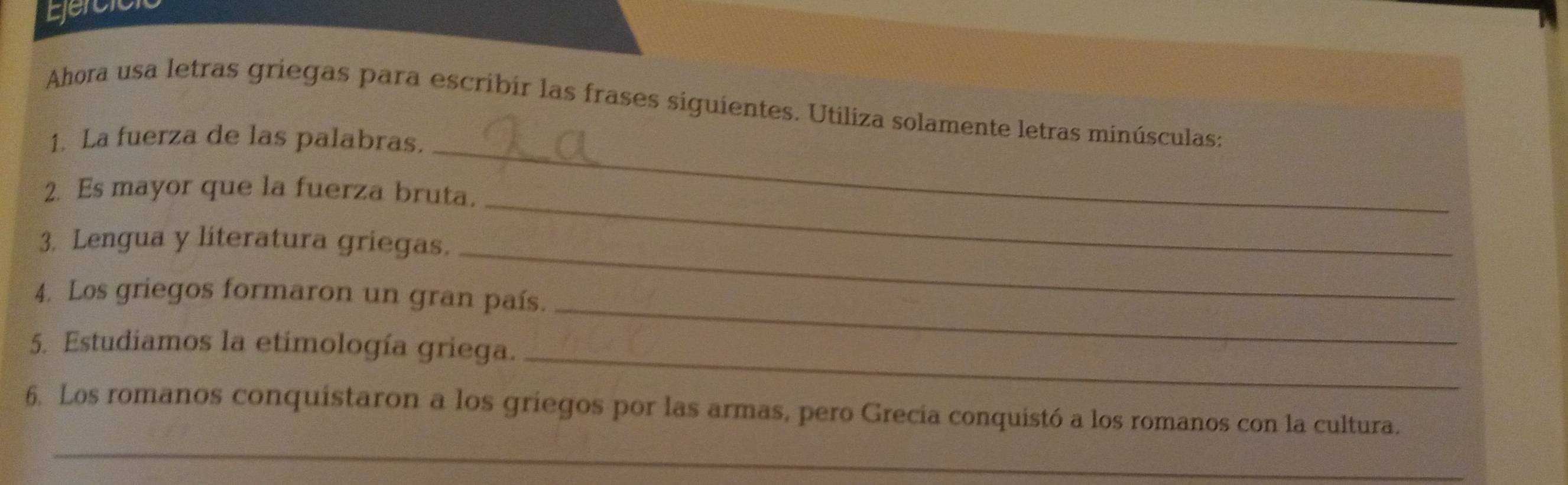 Ejercic 
_ 
Ahora usa letras griegas para escribir las frases siguientes. Utiliza solamente letras minúsculas: 
1. La fuerza de las palabras. 
2. Es mayor que la fuerza bruta. 
3. Lengua y literatura griegas._ 
_ 
_ 
4. Los griegos formaron un gran país. 
5. Estudiamos la etimología griega._ 
6. Los romanos conquistaron a los griegos por las armas, pero Grecia conquistó a los romanos con la cultura. 
_