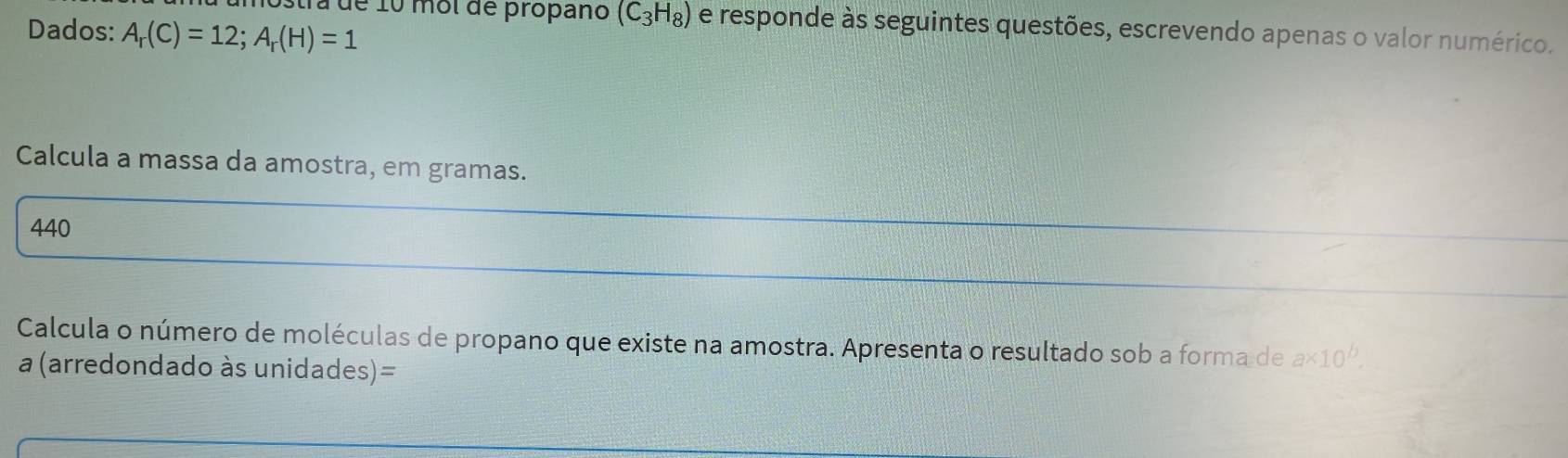 Dados: A_r(C)=12; A_r(H)=1
Ta de 10 mol de propano (C_3H_8) e responde às seguintes questões, escrevendo apenas o valor numérico. 
Calcula a massa da amostra, em gramas. 
440 
Calcula o número de moléculas de propano que existe na amostra. Apresenta o resultado sob a forma de a* 10^b. 
a (arredondado às unidades)=