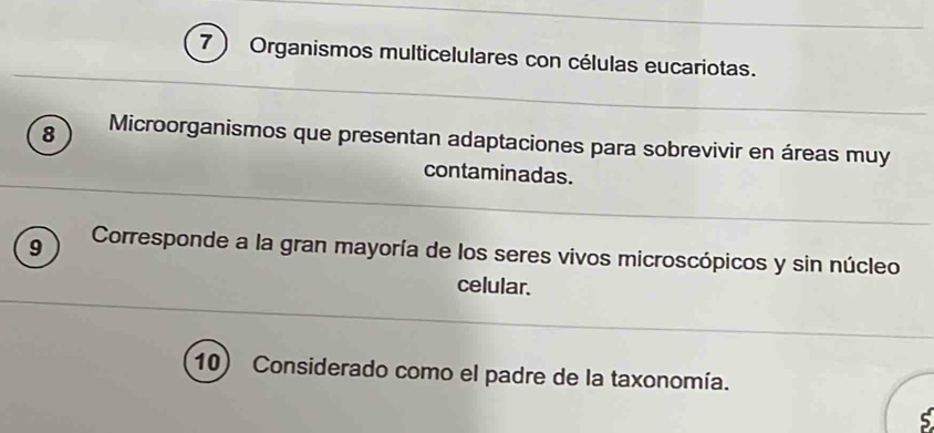 7 ) Organismos multicelulares con células eucariotas.
8 Microorganismos que presentan adaptaciones para sobrevivir en áreas muy 
contaminadas. 
9 Corresponde a la gran mayoría de los seres vivos microscópicos y sin núcleo 
celular. 
10) Considerado como el padre de la taxonomía.