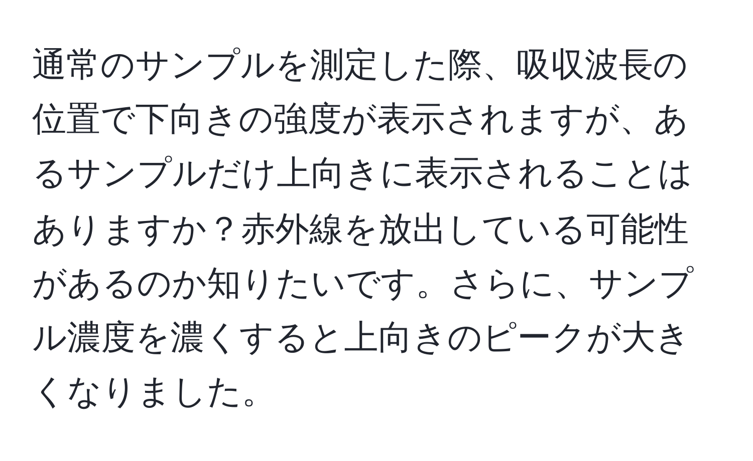 通常のサンプルを測定した際、吸収波長の位置で下向きの強度が表示されますが、あるサンプルだけ上向きに表示されることはありますか？赤外線を放出している可能性があるのか知りたいです。さらに、サンプル濃度を濃くすると上向きのピークが大きくなりました。