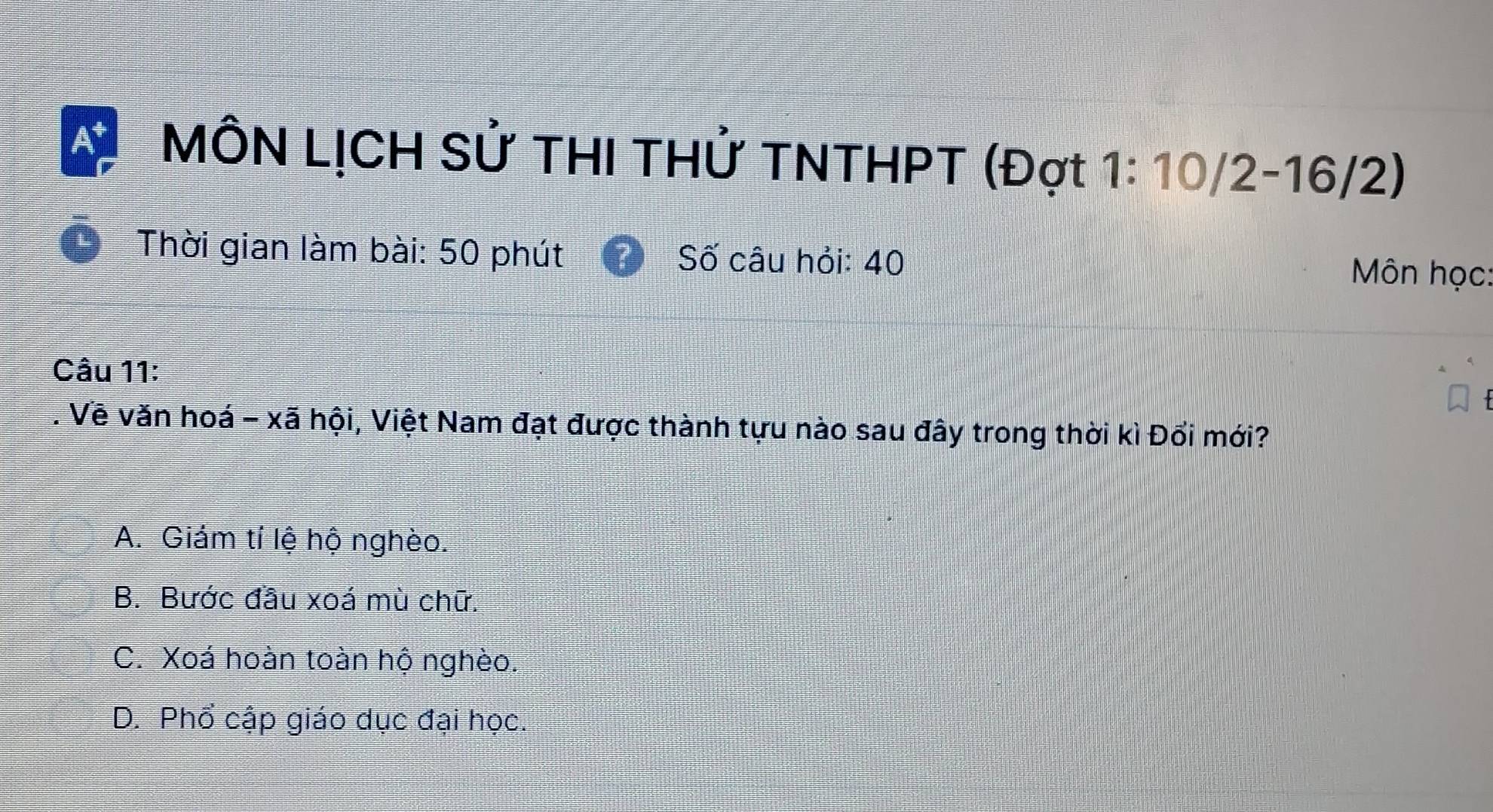 MÔN LỊCH Sử THI THử TNTHPT (Đợt 1: 10/2 - 16/2)
Thời gian làm bài: 50 phút Số câu hỏi: 40 Môn học:
Câu 11:
. Vẽ văn hoá - xã hội, Việt Nam đạt được thành tựu nào sau đây trong thời kì Đổi mới?
A. Giám tí lệ hộ nghèo.
B. Bước đầu xoá mù chữ.
C. Xoá hoàn toàn hộ nghèo.
D. Phổ cập giáo dục đại học.