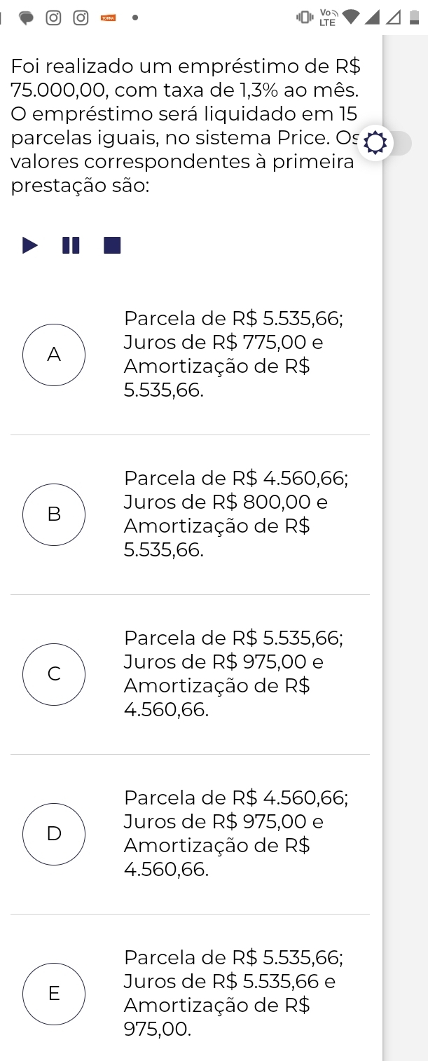 Vo
LTE
Foi realizado um empréstimo de R$
75.000,00, com taxa de 1,3% ao mês.
O empréstimo será liquidado em 15
parcelas iguais, no sistema Price. Os
valores correspondentes à primeira
prestação são:
Parcela de R$ 5.535,66;
Juros de R$ 775,00 e
A Amortização de R$
5.535,66.
Parcela de R$ 4.560,66;
Juros de R$ 800,00 e
B Amortização de R$
5.535,66.
Parcela de R$ 5.535,66;
Juros de R$ 975,00 e
C Amortização de R$
4.560,66.
Parcela de R$ 4.560,66;
Juros de R$ 975,00 e
D Amortização de R$
4.560,66.
Parcela de R$ 5.535,66;
Juros de R$ 5.535,66 e
E Amortização de R$
975,00.