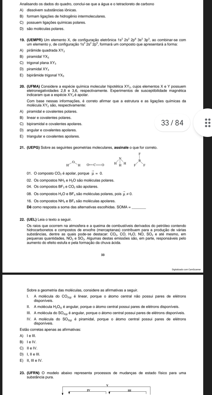 Analisando os dados do quadro, conclui-se que a água e o tetracloreto de carbono
A) dissolvem substâncias iônicas.
B) formam ligações de hidrogênio intermoleculares.
C) possuem ligações químicas polares.
D) são moléculas polares.
19. (UEMPR) Um elemento X, de configuração eletrônica 1s^22s^22p^63s^23p^3
um elemento y, de configuração 1s^22s^22p^5 , formará um composto que apresentará a forma:
A) pirâmide quadrada XY_3
B) piramidal YX_3
C) trigonal plana XY_3
D) piramidal XY_3
E) bipirâmide trigonal YX_3
20. (UFMA) Considere a espécie química molecular hipotética XY_2 , cujos elementos X e Y possuem
eletronegatividades 2,8 e 3,6, respectivamente. Experimentos de susceptibilidade magnética
indicaram que a espécie XY₂  é apolar.
Com base nessas informações, é correto afirmar que a estrutura e as ligações químicas da
molécula XY_2soverline ao o, respectivamente:
A) piramidal e covalentes polares.
B) linear e covalentes polares.
C) bipiramidal e covalentes apolares. 33 / 84
D) angular e covalentes apolares.
E) triangular e covalentes apolares.
21. (UEPG) Sobre as seguintes geometrias moleculares, assinale o que for correto
H^(-a)H 0=C=0 H H F
01. O composto CO_2 é apolar, porque vector mu =0.
02. Os compostos NH e H_2O são moléculas polares
04. Os compostos BF_3 e CO_2 são apolares.
08. Os compostos H_2O BF_3 são moléculas polares, pois vector mu != 0.
16. Os compostos NH e BF são moléculas apolares.
Dê como resposta a soma das alternativas escolhidas. SOMA=
22. (UEL) Leia o texto a seguir.
Os raios que ocorrem na atmosfera e a queima de combustíveis derivados do petróleo contendo
hidrocarbonetos e compostos de enxofre (mercaptanas) contribuem para a produção de várias
substâncias, dentre as quais pode-se destacar: CO_2,CO,H_2O,NO,SO_2 e até mesmo, em
pequenas quantidades, NO_2eSO_3. Algumas destas emissões são, em parte, responsáveis pelo
aumento do efeito estufa e pela formação da chuva ácida.
33
Digitalizado com CamScanner
Sobre a geometria das moléculas, considere as afirmativas a seguir.
I. A molécula do CO_2(g) é linear, porque o átomo central não possui pares de elétrons
disponíveis.
II. A molécula H_2O_(l) é angular, porque o átomo central possui pares de elétrons disponíveis.
III. A molécula do SO_2(g) é angular, porque o átomo central possui pares de elétrons disponíveis.
IV. A molécula do SO_3(g) é piramidal, porque o átomo central possui pares de elétrons
disponíveis.
Estão corretas apenas as afirmativas:
A) I e III.
B) I e IV.
C) ⅡeIV.
D) I, Ⅱ e III.
E) II, IIIe IV.
23. (UFRN) O modelo abaixo representa processos de mudanças de estado físico para uma
substância pura.