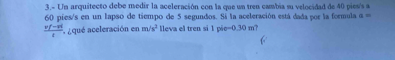 3.- Un arquitecto debe medir la aceleración con la que un tren cambia su velocidad de 40 pies/s a
60 pies/s en un lapso de tiempo de 5 segundos. Si la aceleración está dada por la formula a=
 (vf-vi)/t  * ¿qué aceleración en m/s^2 lleva el tren si 1pie=0.30m ?