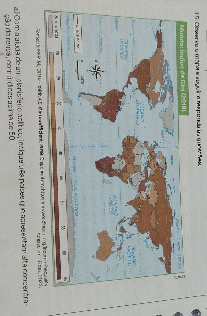 Observe o mapa a seguir e responda às questões. 
Fonte: ROSER, M.; ORTIZ-OSPINA E. Gini coefficient, 2019. Disponível em: https://ourworldindata.org/income-inequality. 
Acesso em: 18 dez. 2022. 
a) Com a ajuda de um planisfério político, indique três países que apresentam alta concentra- 
ção de renda, com índices acima de 50.