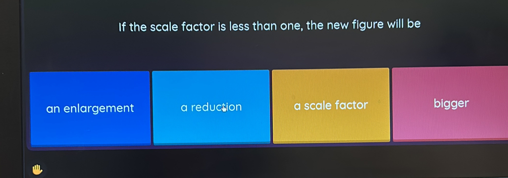 If the scale factor is less than one, the new figure will be
an enlargement a reduction a scale factor bigger