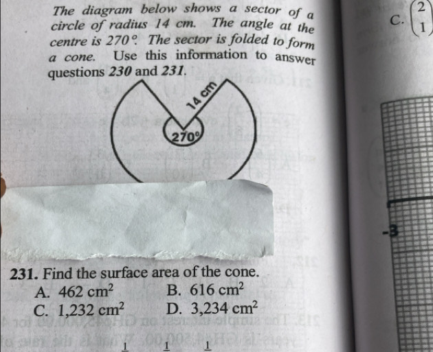 The diagram below shows a sector of a
circle of radius 14 cm. The angle at the
C. beginpmatrix 2 1endpmatrix
centre is 270°. The sector is folded to form
a cone. Use this information to answer
questions 230 and 231.
231. Find the surface area of the cone.
A. 462cm^2 B. 616cm^2
C. 1,232cm^2 D. 3,234cm^2
1 1 1