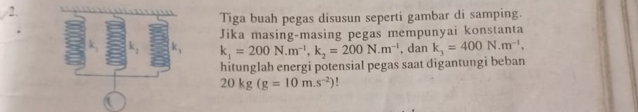 Tiga buah pegas disusun seperti gambar di samping. 
Jika masing-masing pegas mempunyai konstanta
k_1=200N. m^(-1), k_2=200N.m^(-1) , dan k_3=400N.m^(-1), 
hitunglah energi potensial pegas saat digantungi beban
20kg(g=10m.s^(-2))