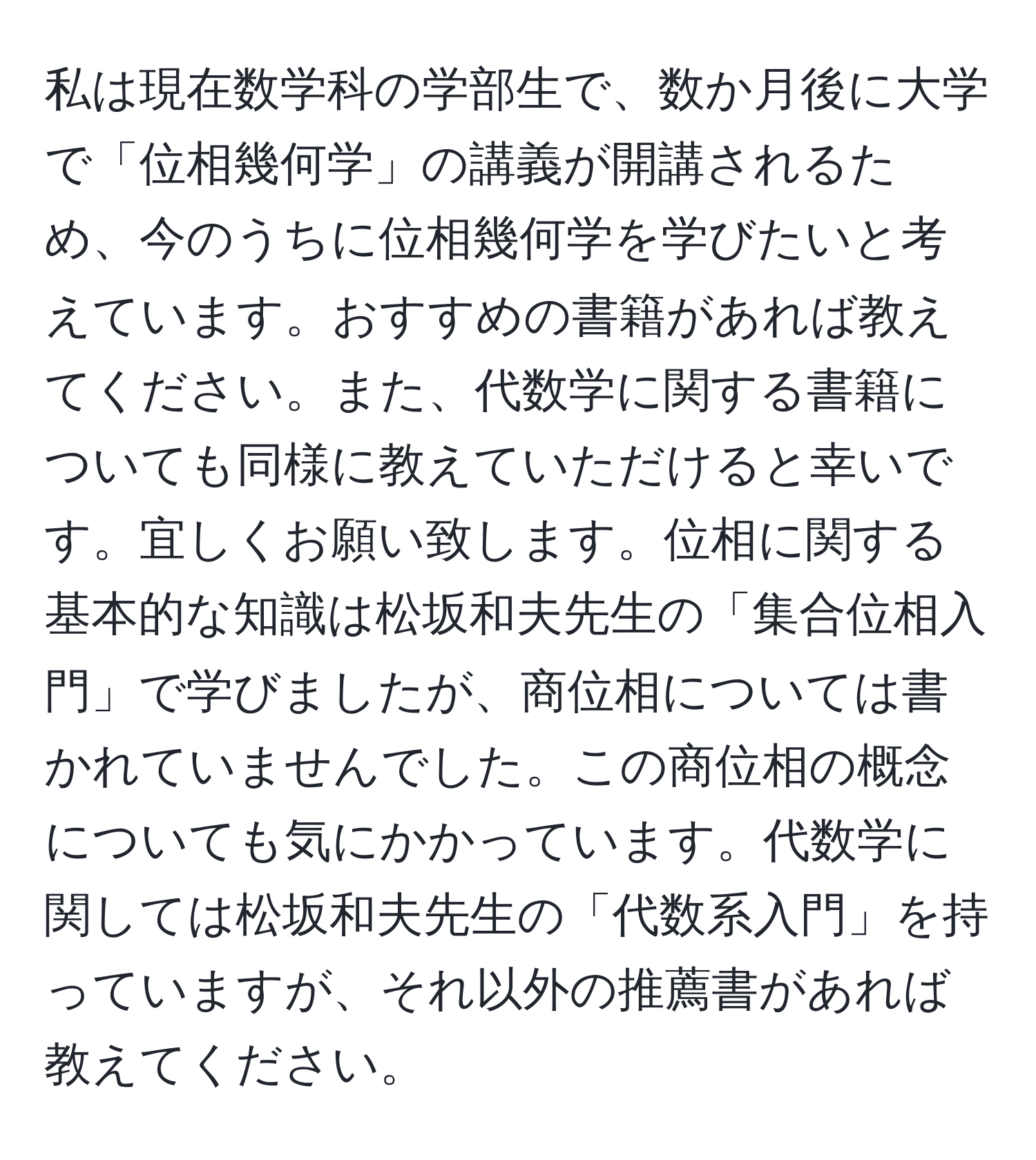 私は現在数学科の学部生で、数か月後に大学で「位相幾何学」の講義が開講されるため、今のうちに位相幾何学を学びたいと考えています。おすすめの書籍があれば教えてください。また、代数学に関する書籍についても同様に教えていただけると幸いです。宜しくお願い致します。位相に関する基本的な知識は松坂和夫先生の「集合位相入門」で学びましたが、商位相については書かれていませんでした。この商位相の概念についても気にかかっています。代数学に関しては松坂和夫先生の「代数系入門」を持っていますが、それ以外の推薦書があれば教えてください。