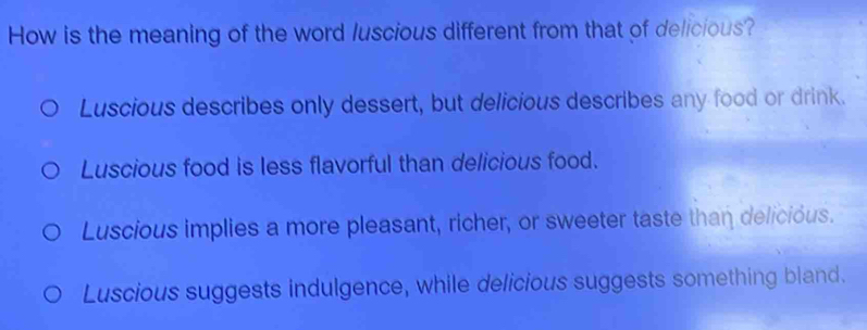 How is the meaning of the word luscious different from that of delicious?
Luscious describes only dessert, but delicious describes any food or drink.
Luscious food is less flavorful than delicious food.
Luscious implies a more pleasant, richer, or sweeter taste than delicióus.
Luscious suggests indulgence, while delicious suggests something bland.