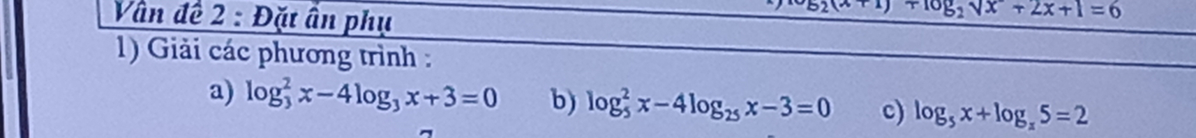 Vần đề 2 : Đặt ấn phụ
(x+1)+log _2sqrt(x)+2x+1=6
1) Giải các phương trình : 
a) log _3^(2x-4log _3)x+3=0 b) log _5^(2x-4log _25)x-3=0 c) log _5x+log _x5=2