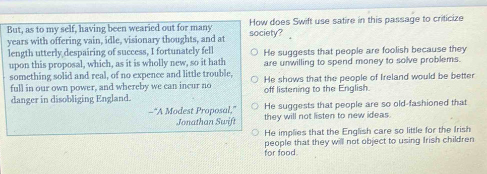 But, as to my self, having been wearied out for many society? How does Swift use satire in this passage to criticize
years with offering vain, idle, visionary thoughts, and at
length utterly despairing of success, I fortunately fell He suggests that people are foolish because they
upon this proposal, which, as it is wholly new, so it hath are unwilling to spend money to solve problems.
something solid and real, of no expence and little trouble, He shows that the people of Ireland would be better
full in our own power, and whereby we can incur no off listening to the English.
danger in disobliging England.
-“A Modest Proposal,” He suggests that people are so old-fashioned that
Jonathan Swift they will not listen to new ideas.
He implies that the English care so little for the Irish
people that they will not object to using Irish children
for food.