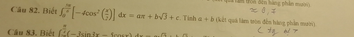 lua làm tron đến hàng phân mười). 
Câu 82. Biết ∈t _0^((frac 5π)6)[-4cos^2( x/2 )]dx=aπ +bsqrt(3)+c. Tính a+b (kết quả làm tròn đến hàng phần mười). 
Câu 83. Biết ∈t _0^((frac π)4)(-3sin 3x-5cos x)dx-