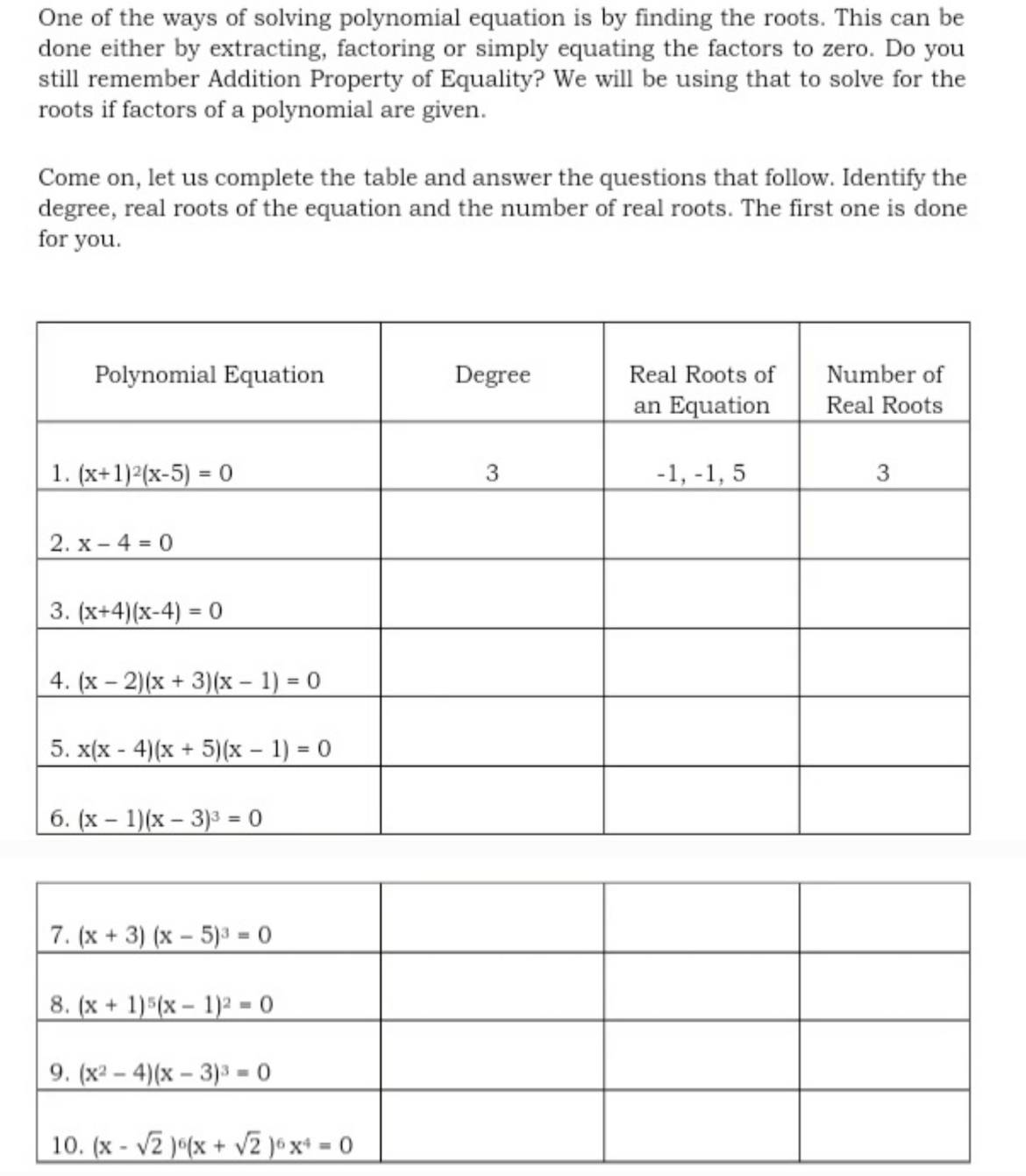 One of the ways of solving polynomial equation is by finding the roots. This can be
done either by extracting, factoring or simply equating the factors to zero. Do you
still remember Addition Property of Equality? We will be using that to solve for the
roots if factors of a polynomial are given.
Come on, let us complete the table and answer the questions that follow. Identify the
degree, real roots of the equation and the number of real roots. The first one is done
for you.