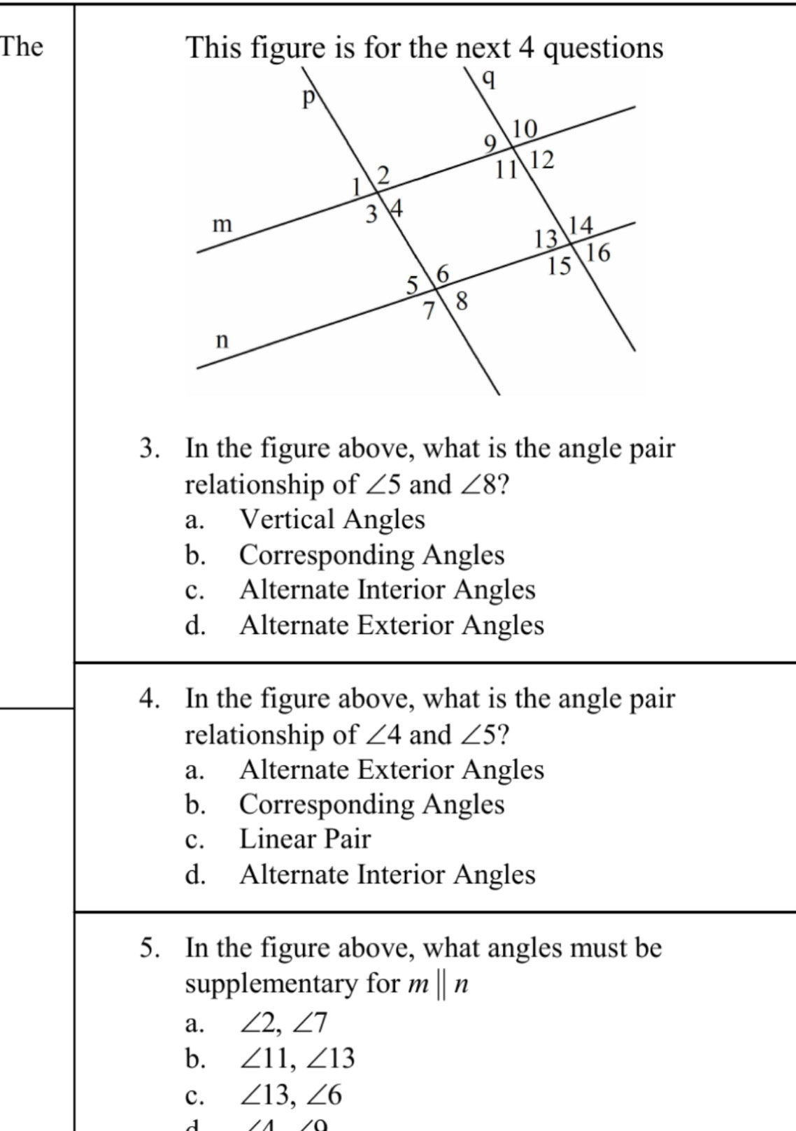 The 
3. In the figure above, what is the angle pair
relationship of ∠ 5 and ∠ 8 2
a. Vertical Angles
b. Corresponding Angles
c. Alternate Interior Angles
d. Alternate Exterior Angles
4. In the figure above, what is the angle pair
relationship of ∠ 4 and ∠ 5 2
a. Alternate Exterior Angles
b. Corresponding Angles
c. Linear Pair
d. Alternate Interior Angles
5. In the figure above, what angles must be
supplementary for mbeginvmatrix endvmatrix n
a. ∠ 2, ∠ 7
b. ∠ 11, ∠ 13
c. ∠ 13, ∠ 6
11* 0