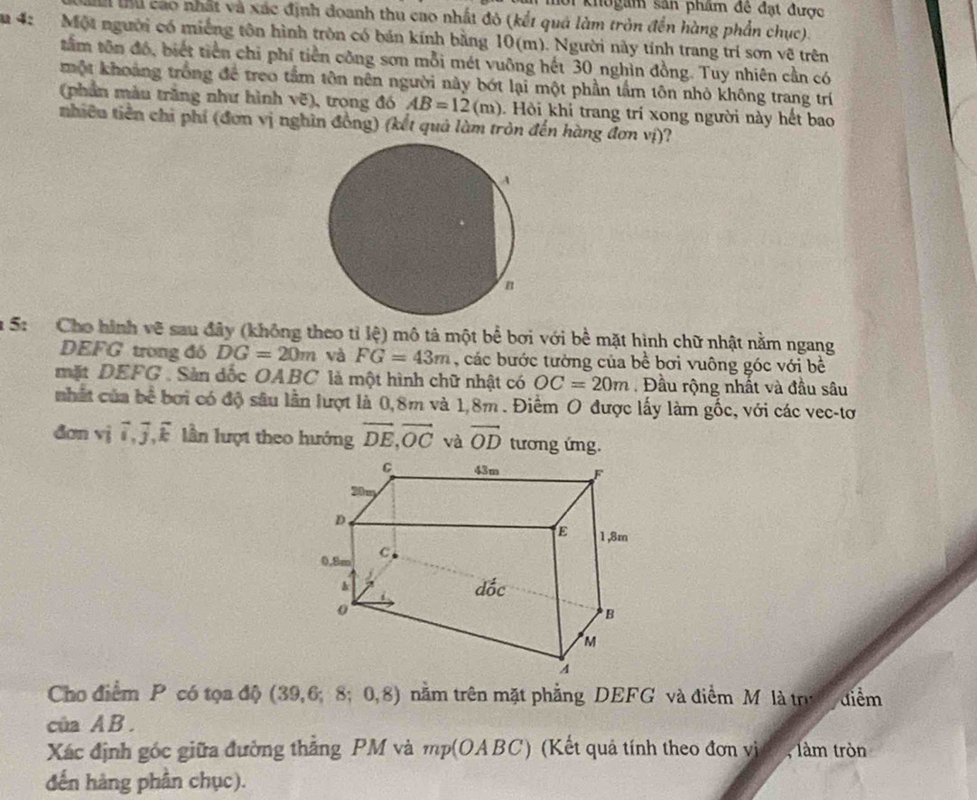 khogam sản phẩm đề đạt được
Tểu thu cao nhất và xác định đoanh thu cao nhất đô (kết quả làm tròn đến hàng phần chục).
m 4: Một người có miếng tôn hình tròn có bán kính bằng 10(m). Người này tính trang trí sơn vẽ trên
tâm tôn đó, biết tiền chỉ phí tiền công sơn mỗi mét vuỡng hết 30 nghìn đồng. Tuy nhiên cần có
một khoảng trống để treo tầm tôn nên người này bớt lại một phần tầm tôn nhỏ không trang trí
(phần màu trắng như hình vẽ), trong đó AB=12(m) Hội khi trang trí xong người này hết bao
nhiêu tiền chi phí (đơn vị nghìn đồng) (kết quả làm tròn đến hàng đơn vị)?
a 5: Cho hình vẽ sau đây (không theo tỉ lệ) mô tả một bể bơi với bể mặt hình chữ nhật nằm ngang
DEFG trong đó DG=20m và FG=43m , các bước tường của bề bơi vuông góc với bề
mặt DEFG . Sản dốc OABC là một hình chữ nhật có OC=20m Đầu rộng nhất và đầu sâu
nhất của bê bơi có độ sâu lần lượt là 0,8m và 1,8m . Điểm O được lấy làm gốc, với các vec-tơ
đơn vhat i vector i,vector j,vector k n lượt theo hướng vector DE,vector OC và vector OD tương ứng.
Cho điểm P có tọa độ (39,6;8;0,8) nằm trên mặt phẳng DEFG và điểm M là trư điểm
của A B.
Xác định góc giữa đường thắng PM và mp(OABC) (Kết quả tính theo đơn vị 5 , làm tròn
đến hàng phần chục).