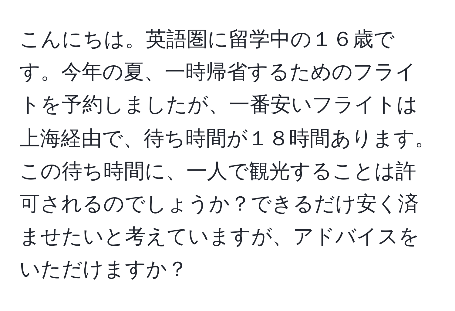 こんにちは。英語圏に留学中の１６歳です。今年の夏、一時帰省するためのフライトを予約しましたが、一番安いフライトは上海経由で、待ち時間が１８時間あります。この待ち時間に、一人で観光することは許可されるのでしょうか？できるだけ安く済ませたいと考えていますが、アドバイスをいただけますか？