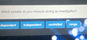 Which variable do you measure during an investigation?
dependent independent contro!led range