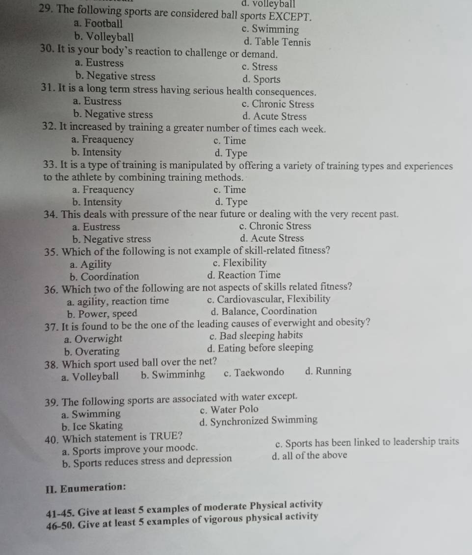 d. volleyball
29. The following sports are considered ball sports EXCEPT.
a. Football c. Swimming
b. Volleyball d. Table Tennis
30. It is your body’s reaction to challenge or demand.
a. Eustress c. Stress
b. Negative stress d. Sports
31. It is a long term stress having serious health consequences.
a. Eustress c. Chronic Stress
b. Negative stress d. Acute Stress
32. It increased by training a greater number of times each week.
a. Freaquency c. Time
b. Intensity d. Type
33. It is a type of training is manipulated by offering a variety of training types and experiences
to the athlete by combining training methods.
a. Freaquency c. Time
b. Intensity d. Type
34. This deals with pressure of the near future or dealing with the very recent past.
a. Eustress c. Chronic Stress
b. Negative stress d. Acute Stress
35. Which of the following is not example of skill-related fitness?
a. Agility c. Flexibility
b. Coordination d. Reaction Time
36. Which two of the following are not aspects of skills related fitness?
a. agility, reaction time c. Cardiovascular, Flexibility
b. Power, speed d. Balance, Coordination
37. It is found to be the one of the leading causes of everwight and obesity?
a. Overwight c. Bad sleeping habits
b. Overating d. Eating before sleeping
38. Which sport used ball over the net?
a. Volleyball b. Swimminhg c. Taekwondo d. Running
39. The following sports are associated with water except.
a. Swimming c. Water Polo
b. Ice Skating d. Synchronized Swimming
40. Which statement is TRUE?
a. Sports improve your moodc. c. Sports has been linked to leadership traits
b. Sports reduces stress and depression d. all of the above
II. Enumeration:
41-45. Give at least 5 examples of moderate Physical activity
46-50. Give at least 5 examples of vigorous physical activity