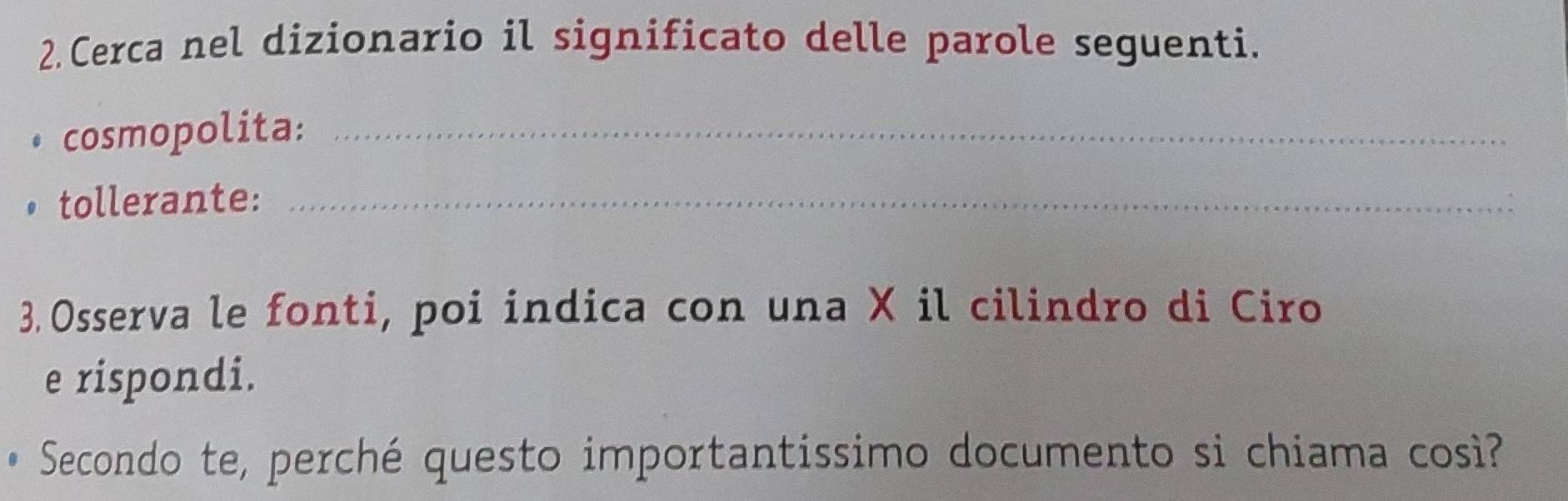 Cerca nel dizionario il significato delle parole seguenti. 
• cosmopolita:_ 
• tollerante:_ 
3. Osserva le fonti, poi indica con una X il cilindro di Ciro 
e rispondi. 
* Secondo te, perché questo importantissimo documento si chiama cos?