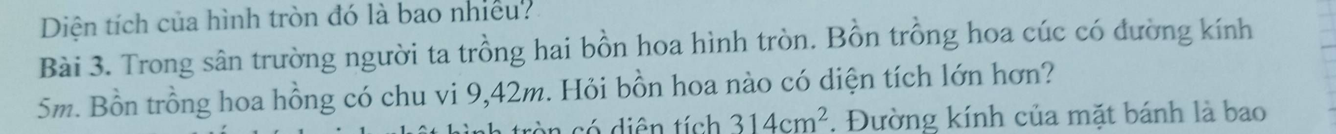 Diện tích của hình tròn đó là bao nhiều? 
Bài 3. Trong sân trường người ta trồng hai bồn hoa hình tròn. Bồn trồng hoa cúc có đường kính
5m. Bồn trồng hoa hồng có chu vi 9,42m. Hỏi bồn hoa nào có diện tích lớn hơn? 
có diên tích 314cm^2. Đường kính của mặt bánh là bao