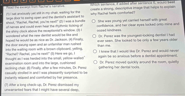Read the excerpt from Rachel's narrative. Which sentence, if added after sentence 6, would best
(1) I sat anxiously yet still in my chair, waiting for the create a strong, descriptive image that helps to explain
large door to swing open and the dentist's assistant to why Rachel feels comforted?
shout, "Rachel, Rachel, you're next!" (2) I was a bundle She was young yet carried herself with great
of nerves and could even hear the rhythmic ticking of confidence, and her clear eyes locked onto mine and
the shiny clock above the receptionist's window. (3) I oozed kindness.
wondered what the new dentist would be like and
hoped he would be as nice as Dr. Jackson. (4) Finally, Dr. Perez was the youngest-looking dentist I had
the door swung open and an unfamiliar man rushed ever seen. She looked to be only a few years older
than me.
into the waiting room with a brown clipboard, yelling,
"Rachel? Rachel, you're next!" (5) Here we go, I I knew that I would like Dr. Perez and would never
thought as I was herded into the small, yellow-walled’ again be so anxious before a dentist appointment.
examination room and into the large, cushioned Dr. Perez moved quickly around the room, quietly
reclining chair. (6) Finally, after a few minutes, Dr. Perez gathering her dental tools.
casually strolled in and I was pleasantly surprised to be
instantly relaxed and comforted by her presence.
(7) After a long check-up, Dr. Perez dismissed my
unwarranted fears that I might have several deep,
