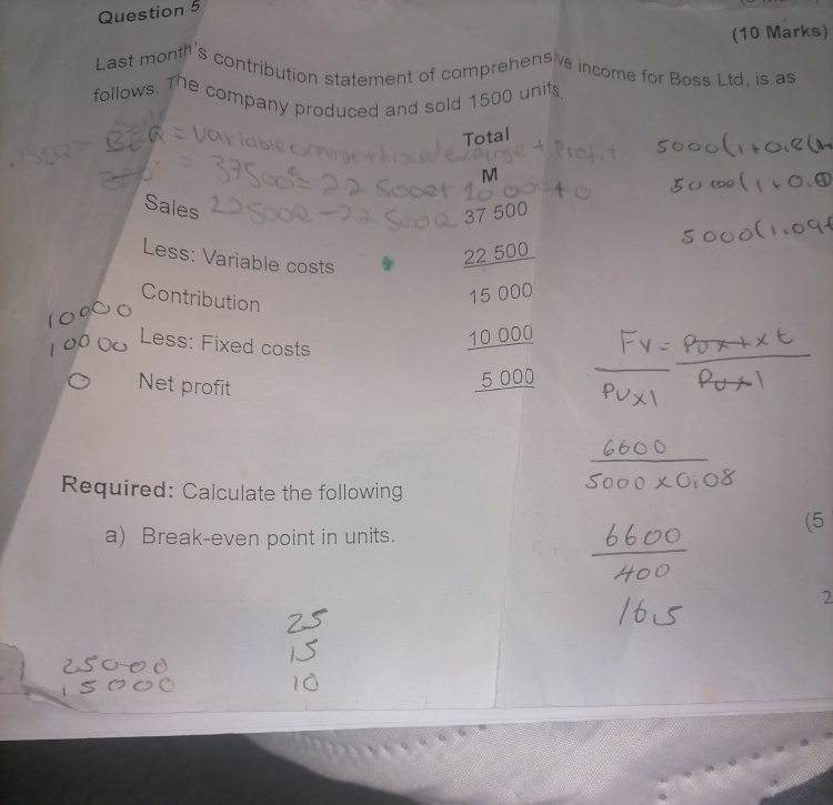 Last month's contribution statement of comprehensive income for Boss Ltd, is as 
follows. The company produced and sold 1500 units 
Total 
M 
Sales
37 500
Less: Variable costs
22 500
Contribution
15 000
Less: Fixed costs
10 000
Net profit
5 000
Required: Calculate the following 
(5 
a) Break-even point in units. 
2