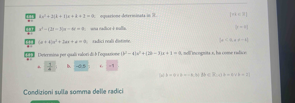 686 kx^2+2(k+1)x+k+2=0; equazione determinata in R. [forall k∈ R]
★*
687 x^2-(2t-3)x-6t=0; una radice è nulla. [t=0]
★*
688 (a+4)x^2+2ax+a=0; radici reali distinte. [a<0,a!= -4]
689 Determina per quali valori di b l’equazione (b^2-4)x^2+(2b-3)x+1=0 , nell’incognita x, ha come radice:
a.  1/4  b. -0,5 c. -1
[a) b=0vee b=-8; b) exists b∈ R; c) b=0 V b=2]
Condizioni sulla somma delle radici